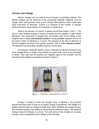 36
Current and Voltage
Electric charges can be made to move through a conducting material. The
electric charges are the electrons of the conducting materials. Materials such as
copper, steel, and aluminum have a lot of loosely held electrons which made them
good conductors of electricity. Current is a measure of the number of charges
passing through a cross-section of a conductor in a given time.
What is the direction of current? A battery has terminal marks “+”and “-“. The
plus (+) sign indicates surplus or excess of charge and the negative (-) sign means
deficiency. The movement of charges from the positive side of the battery to the
negative side is called conventional current or simply current. However, this is not
the actual motion of electrons in a circuit. The direction of the flow of electrons is
from the negative terminal to the positive terminal. This is called electron current.
The direction of current does not affect what the current does.
An ammeter measures electric current. Because the device measures how
much charges flow in a certain cross section at a given time, it has to be connected
in series. Take note how the positive and negative signs of the ammeter and the
terminals of the battery are oriented as shown in Figure 1.
Figure 1. Ammeter connected in a circuit
Energy is needed to make the charges move. In Module 2, the students
learned that when work is done on an object, energy is transferred. The voltage of a
battery does the work on charges to make them move. Batteries are energy sources.
The chemical energy in the battery is transformed to electrical energy. This electrical
energy moves the charges in a circuit. The work done on the charges as it passes
through a load is measured as the voltage across the load.
 