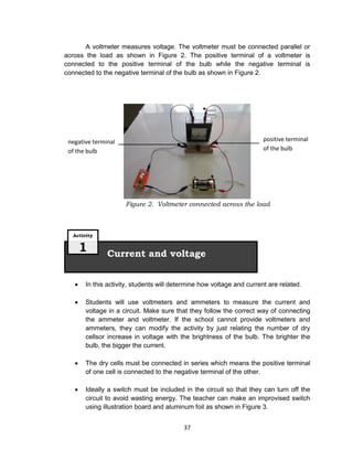 37
A voltmeter measures voltage. The voltmeter must be connected parallel or
across the load as shown in Figure 2. The positive terminal of a voltmeter is
connected to the positive terminal of the bulb while the negative terminal is
connected to the negative terminal of the bulb as shown in Figure 2.
Figure 2. Voltmeter connected across the load
 In this activity, students will determine how voltage and current are related.
 Students will use voltmeters and ammeters to measure the current and
voltage in a circuit. Make sure that they follow the correct way of connecting
the ammeter and voltmeter. If the school cannot provide voltmeters and
ammeters, they can modify the activity by just relating the number of dry
cellsor increase in voltage with the brightness of the bulb. The brighter the
bulb, the bigger the current.
 The dry cells must be connected in series which means the positive terminal
of one cell is connected to the negative terminal of the other.
 Ideally a switch must be included in the circuit so that they can turn off the
circuit to avoid wasting energy. The teacher can make an improvised switch
using illustration board and aluminum foil as shown in Figure 3.
Current and voltage
Activity
1
positive terminal
of the bulb
negative terminal
of the bulb
 