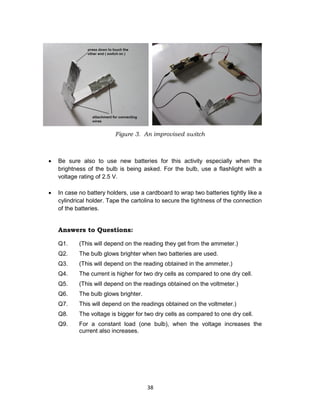38
Figure 3. An improvised switch
 Be sure also to use new batteries for this activity especially when the
brightness of the bulb is being asked. For the bulb, use a flashlight with a
voltage rating of 2.5 V.
 In case no battery holders, use a cardboard to wrap two batteries tightly like a
cylindrical holder. Tape the cartolina to secure the tightness of the connection
of the batteries.
Answers to Questions:
Q1. (This will depend on the reading they get from the ammeter.)
Q2. The bulb glows brighter when two batteries are used.
Q3. (This will depend on the reading obtained in the ammeter.)
Q4. The current is higher for two dry cells as compared to one dry cell.
Q5. (This will depend on the readings obtained on the voltmeter.)
Q6. The bulb glows brighter.
Q7. This will depend on the readings obtained on the voltmeter.)
Q8. The voltage is bigger for two dry cells as compared to one dry cell.
Q9. For a constant load (one bulb), when the voltage increases the
current also increases.
 
