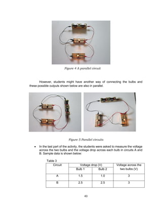 43
Figure 4 A parallel circuit
However, students might have another way of connecting the bulbs and
these possible outputs shown below are also in parallel.
Figure 5 Parallel circuits
 In the last part of the activity, the students were asked to measure the voltage
across the two bulbs and the voltage drop across each bulb in circuits A and
B. Sample data is shown below:
Table 3
Circuit Voltage drop (V) Voltage across the
two bulbs (V)Bulb 1 Bulb 2
A 1.5 1.0 3
B 2.5 2.5 3
 