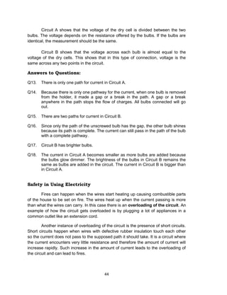 44
Circuit A shows that the voltage of the dry cell is divided between the two
bulbs. The voltage depends on the resistance offered by the bulbs. If the bulbs are
identical, the measurement should be the same.
Circuit B shows that the voltage across each bulb is almost equal to the
voltage of the dry cells. This shows that in this type of connection, voltage is the
same across any two points in the circuit.
Answers to Questions:
Q13. There is only one path for current in Circuit A.
Q14. Because there is only one pathway for the current, when one bulb is removed
from the holder, it made a gap or a break in the path. A gap or a break
anywhere in the path stops the flow of charges. All bulbs connected will go
out.
Q15. There are two paths for current in Circuit B.
Q16. Since only the path of the unscrewed bulb has the gap, the other bulb shines
because its path is complete. The current can still pass in the path of the bulb
with a complete pathway.
Q17. Circuit B has brighter bulbs.
Q18. The current in Circuit A becomes smaller as more bulbs are added because
the bulbs glow dimmer. The brightness of the bulbs in Circuit B remains the
same as bulbs are added in the circuit. The current in Circuit B is bigger than
in Circuit A.
Safety in Using Electricity
Fires can happen when the wires start heating up causing combustible parts
of the house to be set on fire. The wires heat up when the current passing is more
than what the wires can carry. In this case there is an overloading of the circuit. An
example of how the circuit gets overloaded is by plugging a lot of appliances in a
common outlet like an extension cord.
Another instance of overloading of the circuit is the presence of short circuits.
Short circuits happen when wires with defective rubber insulation touch each other
so the current does not pass to the supposed path it should take. It is a circuit where
the current encounters very little resistance and therefore the amount of current will
increase rapidly. Such increase in the amount of current leads to the overloading of
the circuit and can lead to fires.
 
