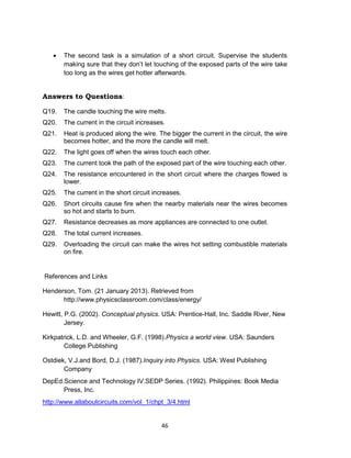 46
 The second task is a simulation of a short circuit. Supervise the students
making sure that they don’t let touching of the exposed parts of the wire take
too long as the wires get hotter afterwards.
Answers to Questions:
Q19. The candle touching the wire melts.
Q20. The current in the circuit increases.
Q21. Heat is produced along the wire. The bigger the current in the circuit, the wire
becomes hotter, and the more the candle will melt.
Q22. The light goes off when the wires touch each other.
Q23. The current took the path of the exposed part of the wire touching each other.
Q24. The resistance encountered in the short circuit where the charges flowed is
lower.
Q25. The current in the short circuit increases.
Q26. Short circuits cause fire when the nearby materials near the wires becomes
so hot and starts to burn.
Q27. Resistance decreases as more appliances are connected to one outlet.
Q28. The total current increases.
Q29. Overloading the circuit can make the wires hot setting combustible materials
on fire.
References and Links
Henderson, Tom. (21 January 2013). Retrieved from
http://www.physicsclassroom.com/class/energy/
Hewitt, P.G. (2002). Conceptual physics. USA: Prentice-Hall, Inc. Saddle River, New
Jersey.
Kirkpatrick, L.D. and Wheeler, G.F. (1998).Physics a world view. USA: Saunders
College Publishing
Ostdiek, V.J.and Bord, D.J. (1987).Inquiry into Physics. USA: West Publishing
Company
DepEd.Science and Technology IV.SEDP Series. (1992). Philippines: Book Media
Press, Inc.
http://www.allaboutcircuits.com/vol_1/chpt_3/4.html
 