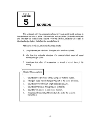 47
SOUNDS
This unit deals with the propagation of sound through solid, liquid, and gas. In
the course of discussion, wave characteristics and properties particularly reflection
and refraction will be taken into account. From the activities, students will be able to
identify also the factors that affect the speed of sound.
At the end of the unit, students should be able to:
1. compare the speed of sound through solids, liquids and gases;
2. infer how the molecular structure of a material affect speed of sound
moving through it; and
3. investigate the effect of temperature on speed of sound through fair
testing
Unit 1
MODULE
5
1. Sounds can be produced without using any material objects.
2. Hitting an object harder changes the pitch of the sound produced.
3. Sounds can travel through empty space (a vacuum).
4. Sounds cannot travel through liquids and solids.
5. Sound travels slower in less dense medium.
6. The greater the density of the medium the faster the sound is
transmitted.
Related Misconceptions
 