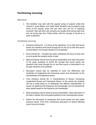 49
Facilitating Learning
Motivation
 The facilitator may start with the popular songs of popular artists like
maroon 5, Justin Bieber, and Taylor Swift. Students may be asked to sing
some of the popular tunes and ask them who are fun of watching
concerts? Also ask them why concerts are usually done during night time
and not during day time. Probe further until the concept of sound as a
wave is deduced.
Facilitating Learning
 Introduce Activity No. 1 to arrive at the objectives: (1) to infer that sound
waves are vibrations that travel through the air and (2) to infer that sound
is transmitted in air through vibrations of air particles.
 Since Activity No. 1 includes two parts, emphasize the focus of each part
so as to guide the students while on task.
 Data processing may be done by group presentation and class discussion
of the guide questions to probe the concept that sound waves are
vibrations that travel through the air and that sound is transmitted in air
through vibrations of air particles.
 Discussion should also be extended to cover the differences and
similarities of longitudinal and transverse waves and introduction to the
characteristics of longitudinal waves.
 Then introduce Activity No. 2: Characteristics of Waves: Comparing
Longitudinal Waves and Transverse Waves. In this activity the students
will use a metal slinky to (1) distinguish the different characteristics of
waves; (2) determine the frequency and wavelength; and (3) compute the
wave speed based on the frequency and wavelength.
 Data processing may be done by group presentation. Class discussion of
the data in tabular form and guide questions to the characteristics waves.
 Extend the discussion to emphasize that sound waves are also called
pressure waves. From here, introductory discussion on factors affecting
sound may be included.
 