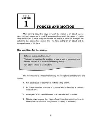 5
FORCES AND MOTION
After learning about the ways by which the motion of an object can be
described and represented in grade 7, students will now study the motion of objects
using the concept of force. They will describe the effects of forces on an object and
determine the relationship between the net force acting on an object and its
acceleration due to this force.
Key questions for this module
This module aims to address the following misconceptions related to force and
motion:
1. If an object stays at rest, there is no force acting upon it.
2. An object continues to move at constant velocity because a constant
force acts on it.
3. If the speed of an object increases, its acceleration also increases.
4. Objects move because they have a force; they stop when their force is
already used up. (Force is thought to be a property of a material)
Do forces always result in motion?
What are the conditions for an object to stay at rest, to keep moving at
constant velocity, or to move with increasing velocity?
How is force related to acceleration?
Unit 1
MODULE
1
 