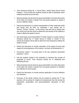 50
 Then introduce Activity No. 3: Sound Race…Where Does Sound Travel
Fastest?. In this activity the students should be able to distinguish which
material transmits sound the best.
 Data processing may be done by group presentation and class discussion
of the data and results in tabular form and guide questions to speed of
sound in different media.
 Extend the discussion to include characteristics of other media like solids
and liquids then let them do worksheet 1 and Activity No. 4:
Chimes...Chimes...Chimes... In this activity, they will have to design their
own chime and use this chime to determine how density of the material or
medium affects the speed of sound.
 Ask where does sound travel faster? In hotter medium or cooler medium?
Introduce Activity No. 5: Faster Sound...In Hotter or Cooler? In this
activity the students will be able to determine how temperature affects the
speed of sound.
 Extend the discussion to include calculation of the speed of sound with
respect to the temperature of the medium. Let them do Worksheet No. 2.
 Summarize Lesson 1 by going back to the key questions particularly
questions 1 and 2.
 Use the question posted in the motivation to introduce the concept of
properties of sound. Then introduce Activity No. 6: Reflecting and
Refracting Sound...
 Data processing may be done by group presentation and class discussion
of the data and results in tabular form and guide questions to refraction
and reflection of sound waves.
 Extend the discussion to include practical application of sound reflection
and refraction.
 Summary of the whole module may be probed by asking the 3rd
key
question and by asking for insights and experiences they had during the
preparation, presentation and post-presentation discussion of their
outputs.
 