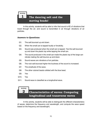 51
In this activity, students will be able to infer that sound is KE of vibrations that
travel through the air; and sound is transmitted in air through vibrations of air
particles.
Answers to Questions:
Q1. The salt bounced up and down.
Q2. When the small can is tapped loudly or forcefully.
Q3. Sound was produced when the small can is tapped. Yes the salt bounced
up and down the plastic top while tapping the small can.
Q4. The sound produced in the small can made the plastic top of the large can
vibrate making the salt bounce up and down.
Q5. Sound waves are vibrations of air particles.
Q6. The rock salt bounced higher the loudness of the sound is increased.
Q7. The amplitude of the wave.
Q8. The other colored beads collided with the blue bead.
Q9. Yes
Q10. Yes
Q11. Sound wave is classified as a longitudinal wave.
In this activity, students will be able to distinguish the different characteristics
of waves; determine the frequency and wavelength; and compute the wave speed
based on the frequency and wavelength)
Characteristics of waves: Comparing
longitudinal and transverse waves
Activity
2
The dancing salt and the
moving beads!
Activity
1
 