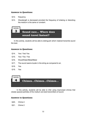 52
Answers to Questions:
Q12. frequency
Q13. Wavelength is decreased provided the frequency of shaking or disturbing
the medium is the same or constant.
In this activity, students will be able to distinguish which material transmits sound
the best.
Answers to Questions:
Q14. Yes / Yes/ Yes
Q15. Yes / Yes / Yes
Q16. Wood/Water/Metal/Metal
Q17. The sound seems louder in the string as compared to air.
Q18. Yes
Q19. Yes
In this activity, students will be able to infer using improvised chimes that
closely spaced particles of the medium are best transmitters of sound.
Answers to Questions:
Q20. Chime 2
Q21. Chime 2
Chimes...Chimes...Chimes...
Activity
4
Sound race... Where does
sound travel fastest?
Activity
3
 
