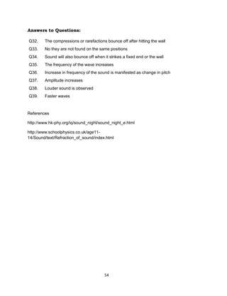54
Answers to Questions:
Q32. The compressions or rarefactions bounce off after hitting the wall
Q33. No they are not found on the same positions
Q34. Sound will also bounce off when it strikes a fixed end or the wall
Q35. The frequency of the wave increases
Q36. Increase in frequency of the sound is manifested as change in pitch
Q37. Amplitude increases
Q38. Louder sound is observed
Q39. Faster waves
References
http://www.hk-phy.org/iq/sound_night/sound_night_e.html
http://www.schoolphysics.co.uk/age11-
14/Sound/text/Refraction_of_sound/index.html
 