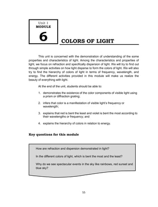 55
COLORS OF LIGHT
This unit is concerned with the demonstration of understanding of the some
properties and characteristics of light. Among the characteristics and properties of
light, we focus on refraction and specifically dispersion of light. We will try to find out
through simple activities on how light disperse to form the colors of light. We will also
try to find the hierarchy of colors of light in terms of frequency, wavelength, and
energy. The different activities provided in this module will make us realize the
beauty of everything with light.
At the end of the unit, students should be able to:
1. demonstrates the existence of the color components of visible light using
a prism or diffraction grating;
2. infers that color is a manifestation of visible light’s frequency or
wavelength;
3. explains that red is bent the least and violet is bent the most according to
their wavelengths or frequency; and
4. explains the hierarchy of colors in relation to energy.
Key questions for this module
How are refraction and dispersion demonstrated in light?
In the different colors of light, which is bent the most and the least?
Why do we see spectacular events in the sky like rainbows, red sunset and
blue sky?
Unit 1
MODULE
6
 