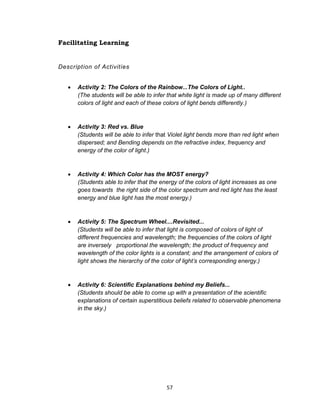 57
Facilitating Learning
Description of Activities
 Activity 2: The Colors of the Rainbow...The Colors of Light..
(The students will be able to infer that white light is made up of many different
colors of light and each of these colors of light bends differently.)
 Activity 3: Red vs. Blue
(Students will be able to infer that Violet light bends more than red light when
dispersed; and Bending depends on the refractive index, frequency and
energy of the color of light.)
 Activity 4: Which Color has the MOST energy?
(Students able to infer that the energy of the colors of light increases as one
goes towards the right side of the color spectrum and red light has the least
energy and blue light has the most energy.)
 Activity 5: The Spectrum Wheel....Revisited...
(Students will be able to infer that light is composed of colors of light of
different frequencies and wavelength; the frequencies of the colors of light
are inversely proportional the wavelength; the product of frequency and
wavelength of the color lights is a constant; and the arrangement of colors of
light shows the hierarchy of the color of light’s corresponding energy.)
 Activity 6: Scientific Explanations behind my Beliefs...
(Students should be able to come up with a presentation of the scientific
explanations of certain superstitious beliefs related to observable phenomena
in the sky.)
 