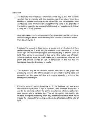 58
Motivation
 The facilitator may introduce a character named Roy G. Biv. Ask students
whether they are familiar with the character. Ask them also if there is a
connection between the character and the lessons. Ask the students if they
could guess some information or concept from the name of the character. If
the students recognize the colors of light then ask key question no. 3. Follow
it up by the 1st
2 key questions.
 As a brief review, introduce the concept of apparent depth and the concept of
refraction of light. Have a recall of the equation for index of refraction and let
them do Activity No. 1.
 Introduce the concept of dispersion as a special kind of refraction. Let them
perform Activity no. 2 which will give students more information about how
visible light refracts in different optical densities resulting to different colors of
light. This activity is composed of two parts. One makes use of locally
available materials while the other makes use of the standard materials like
prism and artificial source of light. A comparison of the two may be
highlighted during the discussion of results.
 The facilitator may let the students present their outputs per group and
processing be done after all the groups have presented by culling ideas and
concepts from the presented data and probing students to arrive at the
concept of colors of light.
 From the students’ outputs in Activity No. 2, the facilitator may ask why a
certain hierarchy of colors of light is observed. Then introduce Activity No. 3
and let the students perform the activity to determine which is really more
bent: the red light or the violet light. This will be explicitly described by the
students during the processing when they present their outputs which would
include the relation of the bending and the index of refraction of the color of
light.
 