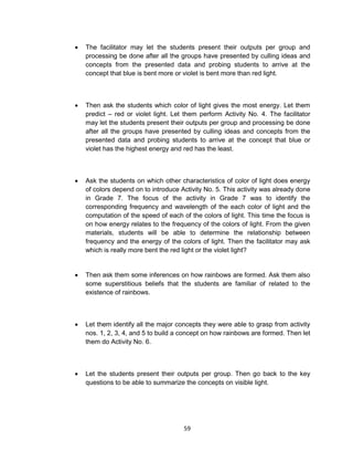 59
 The facilitator may let the students present their outputs per group and
processing be done after all the groups have presented by culling ideas and
concepts from the presented data and probing students to arrive at the
concept that blue is bent more or violet is bent more than red light.
 Then ask the students which color of light gives the most energy. Let them
predict – red or violet light. Let them perform Activity No. 4. The facilitator
may let the students present their outputs per group and processing be done
after all the groups have presented by culling ideas and concepts from the
presented data and probing students to arrive at the concept that blue or
violet has the highest energy and red has the least.
 Ask the students on which other characteristics of color of light does energy
of colors depend on to introduce Activity No. 5. This activity was already done
in Grade 7. The focus of the activity in Grade 7 was to identify the
corresponding frequency and wavelength of the each color of light and the
computation of the speed of each of the colors of light. This time the focus is
on how energy relates to the frequency of the colors of light. From the given
materials, students will be able to determine the relationship between
frequency and the energy of the colors of light. Then the facilitator may ask
which is really more bent the red light or the violet light?
 Then ask them some inferences on how rainbows are formed. Ask them also
some superstitious beliefs that the students are familiar of related to the
existence of rainbows.
 Let them identify all the major concepts they were able to grasp from activity
nos. 1, 2, 3, 4, and 5 to build a concept on how rainbows are formed. Then let
them do Activity No. 6.
 Let the students present their outputs per group. Then go back to the key
questions to be able to summarize the concepts on visible light.
 