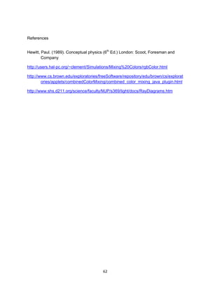 62
References
Hewitt, Paul. (1989). Conceptual physics (6th
Ed.) London: Scoot, Foresman and
Company
http://users.hal-pc.org/~clement/Simulations/Mixing%20Colors/rgbColor.html
http://www.cs.brown.edu/exploratories/freeSoftware/repository/edu/brown/cs/explorat
ories/applets/combinedColorMixing/combined_color_mixing_java_plugin.html
http://www.shs.d211.org/science/faculty/MJP/s369/light/docs/RayDiagrams.htm
 