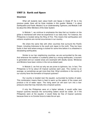 65
UNIT 2: Earth and Space
Overview
What will students learn about Earth and Space in Grade 8? As in the
previous grade, there will be three modules in this quarter: Module 1 is about
Earthquakes and Faults. Module 2 is on Understanding Typhoons, and Module 3 will
be about the Other Members of the Solar System.
In Module 1, we continue to emphasize the idea that our location on the
globe is intertwined with what we experience in our daily lives. For instance, the
Philippines is located along the Ring of Fire. This means that earthquakes and
volcanic eruptions are normal occurrences in our country.
We share the same fate with other countries that surround the Pacific
Ocean, including Indonesia to the south and Japan to the north. They too have
faults in their land where energy is locked for some time before it is unleashed in
devastating earthquakes.
Similar to our two neighboring countries, we are surrounded by the sea.
And whenever the seafloor is suddenly jolted by a strong earthquake, a tsunami
is generated and our coastal areas are swamped with deadly waves. Mindanao
and Mindoro have been victims in the not-so-distant past.
In Module 2, we find out why we are prone to typhoons, too. In fact, The
Philippines is hit by about 20 tropical cyclones each year. This number is an
average, so sometimes we get more than that. What conditions in the vicinity of
our country favor the formation of tropical cyclones?
Our country is located near the equator, surrounded by bodies of water.
This combination means there is heat to warm up the waters of the ocean and
produce a lot of water vapor. The rising warm air will soon turn into a low-
pressure area that may intensify into a tropical cyclone.
If only the Philippines were at a higher latitude, it would suffer less
tropical cyclones because the surrounding waters would be colder. Or if the
Philippines were at the equator, it would likely be free of tropical cyclones
because there is no Coriolis force to make the air spin.
 