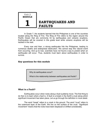 67
EARTHQUAKES AND
FAULTS
In Grade 7, the students learned that the Philippines is one of the countries
located along the Ring of Fire. The Ring of Fire refers to the region around the
Pacific Ocean that are commonly hit by earthquakes and volcanic eruptions.
Earthquakes will be covered in this grade level while volcanic eruptions will be
tackled in the next.
Every now and then, a strong earthquake hits the Philippines, leading to
numerous deaths and widespread destruction. We cannot stop this natural event
from occurring. And up to now, scientists have not found a way to predict when an
earthquake will occur. Thus, students must learn about earthquakes in order to
survive.
Key questions for this module
What is a Fault?
Earthquakes occur when rocks along a fault suddenly move. The first thing to
do then is to learn what a fault is. A fault is a break in the Earth’s crust along which
significant movement has taken place. Let us go through the definition in more detail.
The word “break” refers to a crack in the ground. The word “crust” refers to
the outermost layer of the Earth. We live on the surface of the crust. “Significant
movement” means that the rocks have been displaced or shifted considerably.
Why do earthquakes occur?
What is the relationship between earthquakes and faults?
Unit 2
MODULE
1
 