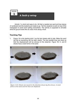 68
Activity 1 is short and easy to do. All that is needed are sand and two pieces
of cardboard and the students are ready to go. Tell the students to work on top of the
newspaper to avoid sand spilling everywhere. The activity is supposed to simulate
what the ground looks like as rocks move along a fault.
Teaching Tips
1. Figure 1A is the starting point. Lay the two sheets side to side. Make the sand
top flat so everything can be seen clearly. The two parallel lines are there so
that the displacement will be obvious to the observer. Figure 1B, C, and D
shows how a crack forms in the sand.
A fault-y setup
Activity
1
Figure 1A-D. Sheets are moved in the direction shown by the arrows. A crack
forms in the sand and the lines are displaced.
 
