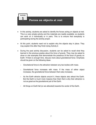 7
 In this activity, students are asked to identify the forces acting on objects at rest.
This is a very simple activity and the materials are readily available, so students
can work on it individually or in pairs. This is to ensure that everybody is
participating during the activity proper.
 At this point, students need not to explain why the objects stay in place. They
may explain this after they finish doing Activity 2.
 During the post activity discussion, students can be asked to recall what they
learned in the previous grades about the force of gravity. They may be asked to
show or cite examples that demonstrate the presence of the force of gravity on
Earth. If there is enough time, discuss more about gravitational force. Emphasis
should be given on the following ideas:
- Gravitational force is the attraction between any two bodies with mass.
- Gravitational force increases with mass. If the mass of either object
increases, the gravitational force between them also increases.
- As the Earth attracts objects around it, these objects also attract the Earth.
But the Earth is much more massive than them that is why their attraction is
not as great as the gravitational pull of the Earth.
- All things on Earth fall (or are attracted) towards the center of the Earth.
Forces on objects at rest
Activity
1
 