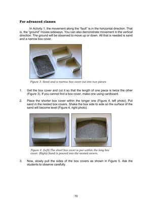 70
Figure 4. (Left) The short box cover is put within the long box
cover. (Right) Sand is poured into the nested covers.
For advanced classes
In Activity 1, the movement along the “fault” is in the horizontal direction. That
is, the “ground” moves sideways. You can also demonstrate movement in the vertical
direction. The ground will be observed to move up or down. All that is needed is sand
and a narrow box cover.
1. Get the box cover and cut it so that the length of one piece is twice the other
(Figure 3). If you cannot find a box cover, make one using cardboard.
2. Place the shorter box cover within the longer one (Figure 4, left photo). Put
sand in the nested box covers. Shake the box side to side so the surface of the
sand will become level (Figure 4, right photo).
3. Now, slowly pull the sides of the box covers as shown in Figure 5. Ask the
students to observe carefully.
Figure 3. Sand and a narrow box cover cut into two pieces
 