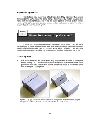77
Figure 12. (Left) The Fault Model consists of two pieces that fit together. (Right)
The planar surface where the focus is located is the fault plane.
Focus and Epicenter
The students now know what a fault looks like. They also know that forces
from inside the Earth make the rocks along a fault move. But friction prevents the
rocks from moving right away. The rocks are stuck together. When a certain limit is
reached, the rocks suddenly slip and shake, and an earthquake is born. But where
exactly does the earthquake begin?
In this activity, the students will make a paper model of a fault. They will learn
the meaning of focus and epicenter. The latter term is always mentioned in news
reports about earthquakes. But do students know what it means? They will also
manipulate this model to explore the different ways that fault movement can occur.
Teaching Tips
1. For easier handling, the Fault Model may be pasted on a folder or cardboard
before cutting it out. The model is made of two pieces that fit each other. Each
piece has a top and sides but no bottom. When the model is assembled it will
look like Figure 12 (left photo).
Where does an earthquake start?
Activity
4
 