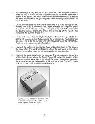 78
2. Just go through activity with the students, providing clues and guide questions
along the way. It should be clear to the students that the model represents a
portion of the ground. The upper surface of the model represents the surface of
the Earth. To emphasize this, you may cut a small human figure and paste it on
top of the model.
3. Let the students read the definition of a fault line (it is in the activity) and ask
them to point it out in the model. The “break” between the two pieces of the
model is the “fault.” But we can only see the part of the fault that is exposed at
the Earth’s surface. That is the broken line at the top of the model. That
represents the fault line (Figure 13).
4. Next, ask the students to identify the fault plane. The definition provided in the
activity will serve as a clue. If you separate the two pieces, the “fault plane” can
be seen. This is the flat surface where the focus is (Figure 12, right photo).
Fault movement occurs along the fault plane.
5. Next, ask the students to point out the focus and explain what it is. The focus is
the place where the first break happens, where the fault starts to slip, where
first movement takes place. It is the starting point of the earthquake.
6. Next, ask the students to locate the epicenter. The epicenter is on the surface
of the Earth directly above the focus. Figure 13 shows the location of the
epicenter (marked with a star) in the model. If a person stood on the epicenter,
the focus would be directly below him at the fault plane. Use Figure 15 to show
how the focus and epicenter are related in space.
Figure 13. The epicenter (marked with
a star) is the spot on the surface of the
Earth directly above the focus.
 