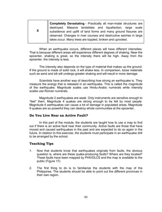 83
X
Completely Devastating - Practically all man-made structures are
destroyed. Massive landslides and liquefaction, large scale
subsidence and uplift of land forms and many ground fissures are
observed. Changes in river courses and destructive seiches in large
lakes occur. Many trees are toppled, broken and uprooted.
When an earthquake occurs, different places will have different intensities.
That is because different areas will experience different degrees of shaking. Near the
epicenter, shaking is great, so the intensity there will be high. Away from the
epicenter, the intensity is less.
The intensity also depends on the type of material that makes up the ground.
If the ground is made of solid rock, it will shake less. In comparison, loose materials
such as sand and silt will undergo greater shaking and will result in more damage.
Scientists have another way of describing how strong an earthquake is. They
measure the energy that is released in an earthquake. This is called the magnitude
of the earthquake. Magnitude scales use Hindu-Arabic numerals while intensity
scales use Roman numerals.
Magnitude 2 earthquakes are weak. Only instruments are sensitive enough to
“feel” them. Magnitude 4 quakes are strong enough to be felt by most people.
Magnitude 6 earthquakes can cause a lot of damage in populated areas. Magnitude
9 quakes are so powerful they can destroy whole communities at the epicenter.
Do You Live Near an Active Fault?
In this part of the module, the students are taught how to use a map to find
out if there is an active fault near their community. Active faults are those that have
moved and caused earthquakes in the past and are expected to do so again in the
future. In relation to this exercise, the students must participate in an earthquake drill
to be arranged by the school.
Teaching Tips
1. Now that students know that earthquakes originate from faults, the obvious
question is, where are these quake-producing faults? Where are they located?
These faults have been mapped by PHIVOLCS and the map is available to the
public (Figure 17).
2. The first thing to do is to familiarize the students with the map of the
Philippines. The students should be able to point out the different provinces in
their own region.
 