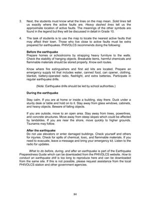 84
3. Next, the students must know what the lines on the map mean. Solid lines tell
us exactly where the active faults are. Heavy dashed lines tell us the
approximate location of active faults. The meanings of the other symbols are
found in the legend but they will be discussed in detail in Grade 10.
4. The task of students is to use the map to locate the nearest active faults that
may affect their town. Those who live close to active faults must be extra
prepared for earthquakes. PHIVOLCS recommends doing the following:
Before the earthquake
Prepare homes or schoolrooms by strapping heavy furniture to the walls.
Check the stability of hanging objects. Breakable items, harmful chemicals and
flammable materials should be stored properly. Know exit routes.
Know where fire extinguishers and first aid kits are located. Prepare an
emergency supply kit that includes water, canned food, can opener, clothing,
blanket, battery-operated radio, flashlight, and extra batteries. Participate in
regular earthquake drills.
(Note: Earthquake drills should be led by school authorities.)
During the earthquake
Stay calm. If you are at home or inside a building, stay there. Duck under a
sturdy desk or table and hold on to it. Stay away from glass windows, cabinets,
and heavy objects. Beware of falling objects.
If you are outside, move to an open area. Stay away from trees, powerlines,
and concrete structures. Move away from steep slopes which could be affected
by landslides. If you are near the shore, move quickly to higher grounds.
Tsunamis may follow.
After the earthquake
Do not use elevators or enter damaged buildings. Check yourself and others
for injuries. Check for spills of chemical, toxic, and flammable materials. If you
need to evacuate, leave a message and bring your emergency kit. Listen to the
radio for updates.
What to do before, during, and after an earthquake is part of the Earthquake
Preparedness Guide which can be downloaded from the PHIVOLCS website. How to
conduct an earthquake drill is too long to reproduce here and can be downloaded
from the same site. If this is not possible, please request assistance from the local
PHIVOLCS station and other government agencies.
 