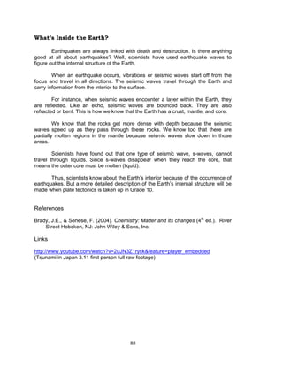 88
What’s Inside the Earth?
Earthquakes are always linked with death and destruction. Is there anything
good at all about earthquakes? Well, scientists have used earthquake waves to
figure out the internal structure of the Earth.
When an earthquake occurs, vibrations or seismic waves start off from the
focus and travel in all directions. The seismic waves travel through the Earth and
carry information from the interior to the surface.
For instance, when seismic waves encounter a layer within the Earth, they
are reflected. Like an echo, seismic waves are bounced back. They are also
refracted or bent. This is how we know that the Earth has a crust, mantle, and core.
We know that the rocks get more dense with depth because the seismic
waves speed up as they pass through these rocks. We know too that there are
partially molten regions in the mantle because seismic waves slow down in those
areas.
Scientists have found out that one type of seismic wave, s-waves, cannot
travel through liquids. Since s-waves disappear when they reach the core, that
means the outer core must be molten (liquid).
Thus, scientists know about the Earth’s interior because of the occurrence of
earthquakes. But a more detailed description of the Earth’s internal structure will be
made when plate tectonics is taken up in Grade 10.
References
Brady, J.E., & Senese, F. (2004). Chemistry: Matter and its changes (4th
ed.). River
Street Hoboken, NJ: John Wiley & Sons, Inc.
Links
http://www.youtube.com/watch?v=2uJN3Z1ryck&feature=player_embedded
(Tsunami in Japan 3.11 first person full raw footage)
 