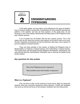 89
UNDERSTANDING
TYPHOONS
In the lower grades, we have taken up the following so far: types of weather;
how to measure weather components; characteristics of some weather disturbances;
patterns in the weather; and why we have seasons. In this grade level, we are
focusing on one of the weather disturbances that takes place in the Philippines every
year: tropical cyclones.
A lot of people are not familiar with the term tropical cyclone. This is the
reason why we are using the common word typhoon at the start to serve as a jump-
off point. Hopefully, the students will see the distinction right away, that a typhoon is
just one category of tropical cyclones.
There are three activities in this module: a) Plotting the Philippine Area of
Responsibility; b) Tracking a Tropical Cyclone; and c) Dissecting a Tropical Cyclone.
The module ends with the signals that the Philippine Atmospheric, Geophysical, and
Astronomical Services Administration (PAGASA) uses in warning the people during
severe weather.
Key questions for this module
What is a Typhoon?
First, we have to clear up the meaning of some terms. Begin by asking the
students what they commonly experience during typhoons. Floods and landslides
may come up. But we will focus on two answers: excessive rain and strong winds.
Why is the Philippines prone to typhoons?
What conditions favor the formation of typhoons?
Unit 2
MODULE
2
 