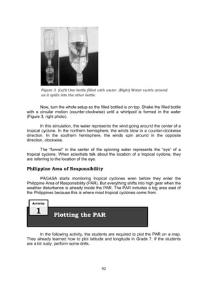 92
Figure 3. (Left) One bottle filled with water. (Right) Water swirls around
as it spills into the other bottle.
Now, turn the whole setup so the filled bottled is on top. Shake the filled bottle
with a circular motion (counter-clockwise) until a whirlpool is formed in the water
(Figure 3, right photo).
In this simulation, the water represents the wind going around the center of a
tropical cyclone. In the northern hemisphere, the winds blow in a counter-clockwise
direction. In the southern hemisphere, the winds spin around in the opposite
direction, clockwise.
The “funnel” in the center of the spinning water represents the “eye” of a
tropical cyclone. When scientists talk about the location of a tropical cyclone, they
are referring to the location of the eye.
Philippine Area of Responsibility
PAGASA starts monitoring tropical cyclones even before they enter the
Philippine Area of Responsibility (PAR). But everything shifts into high gear when the
weather disturbance is already inside the PAR. The PAR includes a big area east of
the Philippines because this is where most tropical cyclones come from.
In the following activity, the students are required to plot the PAR on a map.
They already learned how to plot latitude and longitude in Grade 7. If the students
are a bit rusty, perform some drills.
Plotting the PAR
Activity
1
 