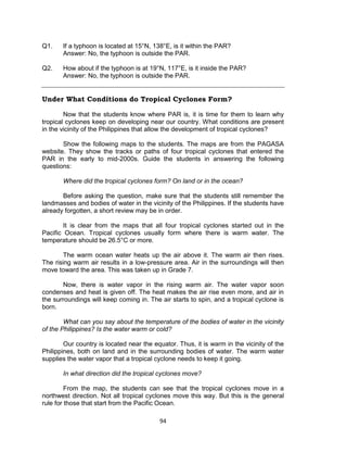 94
Q1. If a typhoon is located at 15°N, 138°E, is it within the PAR?
Answer: No, the typhoon is outside the PAR.
Q2. How about if the typhoon is at 19°N, 117°E, is it inside the PAR?
Answer: No, the typhoon is outside the PAR.
Under What Conditions do Tropical Cyclones Form?
Now that the students know where PAR is, it is time for them to learn why
tropical cyclones keep on developing near our country. What conditions are present
in the vicinity of the Philippines that allow the development of tropical cyclones?
Show the following maps to the students. The maps are from the PAGASA
website. They show the tracks or paths of four tropical cyclones that entered the
PAR in the early to mid-2000s. Guide the students in answering the following
questions:
Where did the tropical cyclones form? On land or in the ocean?
Before asking the question, make sure that the students still remember the
landmasses and bodies of water in the vicinity of the Philippines. If the students have
already forgotten, a short review may be in order.
It is clear from the maps that all four tropical cyclones started out in the
Pacific Ocean. Tropical cyclones usually form where there is warm water. The
temperature should be 26.5°C or more.
The warm ocean water heats up the air above it. The warm air then rises.
The rising warm air results in a low-pressure area. Air in the surroundings will then
move toward the area. This was taken up in Grade 7.
Now, there is water vapor in the rising warm air. The water vapor soon
condenses and heat is given off. The heat makes the air rise even more, and air in
the surroundings will keep coming in. The air starts to spin, and a tropical cyclone is
born.
What can you say about the temperature of the bodies of water in the vicinity
of the Philippines? Is the water warm or cold?
Our country is located near the equator. Thus, it is warm in the vicinity of the
Philippines, both on land and in the surrounding bodies of water. The warm water
supplies the water vapor that a tropical cyclone needs to keep it going.
In what direction did the tropical cyclones move?
From the map, the students can see that the tropical cyclones move in a
northwest direction. Not all tropical cyclones move this way. But this is the general
rule for those that start from the Pacific Ocean.
 