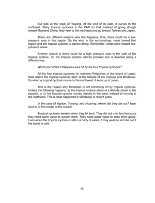 95
But look at the track of Yoyong. At the end of its path, it curves to the
northeast. Many tropical cyclones in the PAR do that. Instead of going straight
toward Mainland China, they veer to the northeast and go toward Taiwan and Japan.
There are different reasons why this happens. One, there could be a low-
pressure area in that region. So the wind in the surroundings move toward that
region and the tropical cyclone is carried along. Remember, winds blow toward low-
pressure areas.
Another reason is there could be a high pressure area in the path of the
tropical cyclone. So the tropical cyclone cannot proceed and is diverted along a
different way.
Which part of the Philippines was hit by the four tropical cyclones?
All the four tropical cyclones hit northern Philippines or the island of Luzon.
Note where the tropical cyclones start: at the latitude of the Visayas and Mindanao.
So when a tropical cyclone moves to the northwest, it ends up in Luzon.
This is the reason why Mindanao is not commonly hit by tropical cyclones.
Unless the following happens: a) the tropical cyclone starts at a latitude closer to the
equator, or b) the tropical cyclone moves directly to the west, instead of moving to
the northwest. This is what happened in Mindanao in recent years.
In the case of Agaton, Yoyong, and Huaning, where did they die out? Near
land or in the middle of the ocean?
Tropical cyclones weaken when they hit land. They die out over land because
they need warm water to sustain them. They need water vapor to keep them going.
Even when the tropical cyclone is still in a body of water, it may weaken and die out if
the water is cold.
 
