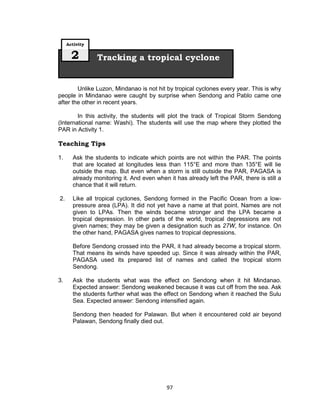 97
Unlike Luzon, Mindanao is not hit by tropical cyclones every year. This is why
people in Mindanao were caught by surprise when Sendong and Pablo came one
after the other in recent years.
In this activity, the students will plot the track of Tropical Storm Sendong
(International name: Washi). The students will use the map where they plotted the
PAR in Activity 1.
Teaching Tips
1. Ask the students to indicate which points are not within the PAR. The points
that are located at longitudes less than 115°E and more than 135°E will lie
outside the map. But even when a storm is still outside the PAR, PAGASA is
already monitoring it. And even when it has already left the PAR, there is still a
chance that it will return.
2. Like all tropical cyclones, Sendong formed in the Pacific Ocean from a low-
pressure area (LPA). It did not yet have a name at that point. Names are not
given to LPAs. Then the winds became stronger and the LPA became a
tropical depression. In other parts of the world, tropical depressions are not
given names; they may be given a designation such as 27W, for instance. On
the other hand, PAGASA gives names to tropical depressions.
Before Sendong crossed into the PAR, it had already become a tropical storm.
That means its winds have speeded up. Since it was already within the PAR,
PAGASA used its prepared list of names and called the tropical storm
Sendong.
3. Ask the students what was the effect on Sendong when it hit Mindanao.
Expected answer: Sendong weakened because it was cut off from the sea. Ask
the students further what was the effect on Sendong when it reached the Sulu
Sea. Expected answer: Sendong intensified again.
Sendong then headed for Palawan. But when it encountered cold air beyond
Palawan, Sendong finally died out.
Tracking a tropical cyclone
Activity
2
 