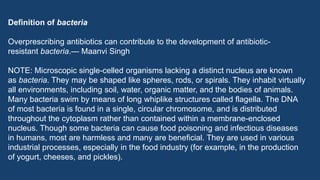 Definition of bacteria
Overprescribing antibiotics can contribute to the development of antibiotic-
resistant bacteria.— Maanvi Singh
NOTE: Microscopic single-celled organisms lacking a distinct nucleus are known
as bacteria. They may be shaped like spheres, rods, or spirals. They inhabit virtually
all environments, including soil, water, organic matter, and the bodies of animals.
Many bacteria swim by means of long whiplike structures called flagella. The DNA
of most bacteria is found in a single, circular chromosome, and is distributed
throughout the cytoplasm rather than contained within a membrane-enclosed
nucleus. Though some bacteria can cause food poisoning and infectious diseases
in humans, most are harmless and many are beneficial. They are used in various
industrial processes, especially in the food industry (for example, in the production
of yogurt, cheeses, and pickles).
 