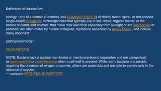 Definition of bacterium
biology : any of a domain (Bacteria) (see DOMAIN SENSE 8) of chiefly round, spiral, or rod-shaped
single-celled prokaryotic microorganisms that typically live in soil, water, organic matter, or the
bodies of plants and animals, that make their own food especially from sunlight or are saprophytic or
parasitic, are often motile by means of flagella, reproduce especially by binary fission, and include
many important
pathogensbroadly :
PROKARYOTE
NOTE: Bacteria lack a nuclear membrane or membrane-bound organelles and are categorized
as gram-positive or gram-negative when a cell wall is present. While many bacteria are aerobic
requiring the presence of oxygen to survive, others are anaerobic and are able to survive only in the
absence of oxygen.
— compare ARCHAEA, EUKARYOTE
 