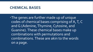 CHEMICAL BASES
The genes are further made up of unique
codes of chemical bases comprising of A,T, C
and G (Adenine,Thymine, Cytosine, and
Guanine).These chemical bases make up
combinations with permutations and
combinations.These are akin to the words
on a page.
 