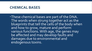 CHEMICAL BASES
These chemical bases are part of the DNA.
The words when strung together act as the
blueprints that tell the cells of the body when
and how to grow, mature and perform
various functions. With age, the genes may
be affected and may develop faults and
damages due to environmental and
endogenous toxins.
 