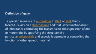 Definition of gene
: a specific sequence of nucleotides in DNA or RNA that is
located usually on a chromosome and that is the functional unit
of inheritance controlling the transmission and expression of one
or more traits by specifying the structure of a
particular polypeptide and especially a protein or controlling the
function of other genetic material
 