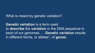 What is meant by genetic variation?
Genetic variation is a term used
to describe the variation in the DNA sequence in
each of our genomes. ... Genetic variation results
in different forms, or alleles?, of genes.
 