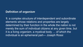 Definition of organism
1: a complex structure of interdependent and subordinate
elements whose relations and properties are largely
determined by their function in the whole the nation is not
merely the sum of individual citizens at any given time, but
it is a living organism, a mystical body … of which the
individual is an ephemeral part— Joseph Rossi
 