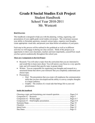 -1-


       Grade 8 Social Studies Exit Project
                         Student Handbook
                       School Year 2010-2011
                            Mr. Westcott

Brief Overview

This handbook is designed to help you with the planning, writing, organizing, and
presentation of your eighth grade social studies exit project. The exit project assesses
your ability to formulate questions, research various topics, organize your thoughts,
create appropriate visual aids, and present your ideas before an audience of your peers.

Each step in this process will be outlined in the guidebook as well as in different
activities we will engage in during our class sessions. Think of this project as an
opportunity to show your classmates, teachers and most importantly, yourself how much
you have grown academically throughout this school year.

There are 3 components to the Exit Project.

   •   Research: You will select a topic from the curriculum that you are interested in
       and would like to learn more about. You will narrow your focus to a very specific
       topic and will research that specific topic in greater detail.
   •   Written: You are responsible for organizing your thoughts and research in a
       structured format that shows your instructor that you completely understand your
       chosen topic.
   •   Presentation:
           o Oral: The presentation that you create will emphasize the communication
               skills that you have developed and the ability to convey complex thoughts
               to a larger audience.
           o Graphic: The creation of a visual aide that brings life to your oral
               presentation.

   Inside this handbook

   Choosing a topic and formulating your research question………………Pages 2-4
   Component #1 – Research…………………………………………….…Page 5
   Component #2 – Written paper…………………………………….……Pages 6-7
   Component #3 – Oral/Graphic presentation……………………….…….Pages 8-9
   Summary/Steps……………………………………………………..……Page 10
   Checklist……………………………………………………………..…..Page 11
   Intent Form………………………………………………………………Page 12
   Due Dates………………………………………………………………..Page 13
 
