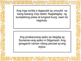 Ang mga scribe o tagasulat ay umuukit sa
isang basang Clay tablet. Nagtataglay ng
kumpletong petsa at lungsod kung saan ito
nagmula.
ang mga scribe o tagasulat ay umuukit sa isang basang Clay tablet. Nagtataglay ng kumpletong petsa at lungsod kung saan itonagmula.
-ang pinakaunang epiko sa daigdig ay Sumerian-ang epiko ni Gilgamesh.
Ang pinakaunang epiko sa daigdig ay
Sumerian-ang epiko ni Gilgamesh. Ang
ginagamit naman nilang panulat ay ang
stylus.
 