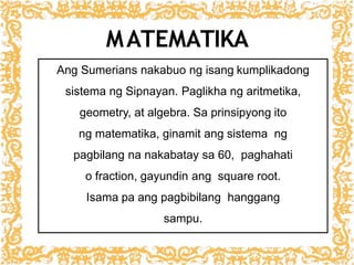 MATEMATIKA
Ang Sumerians nakabuo ng isang kumplikadong
sistema ng Sipnayan. Paglikha ng aritmetika,
geometry, at algebra. Sa prinsipyong ito
ng matematika, ginamit ang sistema ng
pagbilang na nakabatay sa 60, paghahati
o fraction, gayundin ang square root.
Isama pa ang pagbibilang hanggang
sampu.
 