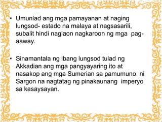 • Umunlad ang mga pamayanan at naging
lungsod- estado na malaya at nagsasarili,
subalit hindi naglaon nagkaroon ng mga pag-
aaway.
• Sinamantala ng ibang lungsod tulad ng
Akkadian ang mga pangyayaring ito at
nasakop ang mga Sumerian sa pamumuno ni
Sargon na nagtatag ng pinakaunang imperyo
sa kasaysayan.
 
