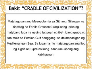 Bakit “CRADLE OFCIVILIZATION”?
Matatagpuan ang Mesopotamia sa Gitnang Silangan na
tinawag na Fertile Crescent,(Iraq) isang arko ng
matabang lupa na naging tagpuan ng ibat ibang grupo ng
tao mula sa Persian Gulf hanggang sa dalampasigan ng
Mediterranean Sea. Sa lugar na ito matatagpuan ang Ilog
ng Tigris at Euprates kung saan umusbong ang
kabihasnan.
 