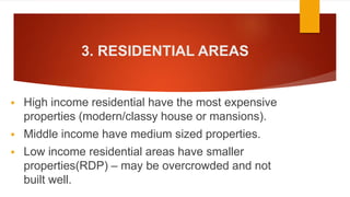 3. RESIDENTIAL AREAS
 High income residential have the most expensive
properties (modern/classy house or mansions).
 Middle income have medium sized properties.
 Low income residential areas have smaller
properties(RDP) – may be overcrowded and not
built well.
 