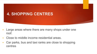 4. SHOPPING CENTRES
 Large areas where there are many shops under one
roof.
 Close to middle income residential areas.
 Car parks, bus and taxi ranks are close to shopping
centres
 