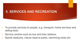 5. SERVICES AND RECREATION
 To provide services to people, e.g. transport, home services and
selling food.
 Service centres such as bus and train stations.
 Sports stadiums, nature reserve parks, swimming clubs etc.
 