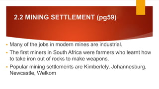 2.2 MINING SETTLEMENT (pg59)
 Many of the jobs in modern mines are industrial.
 The first miners in South Africa were farmers who learnt how
to take iron out of rocks to make weapons.
 Popular mining settlements are Kimberlely, Johannesburg,
Newcastle, Welkom
 