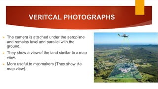 VERITCAL PHOTOGRAPHS
 The camera is attached under the aeroplane
and remains level and parallel with the
ground.
 They show a view of the land similar to a map
view.
 More useful to mapmakers (They show the
map view).
 